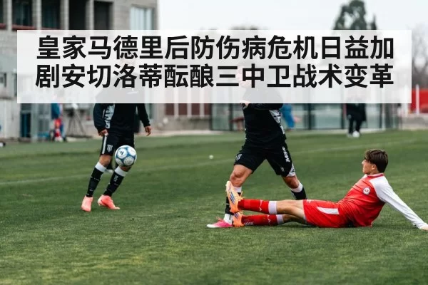 皇家马德里后防伤病危机日益加剧安切洛蒂酝酿三中卫战术变革