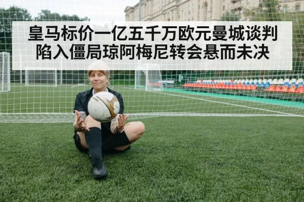 皇马标价一亿五千万欧元曼城谈判陷入僵局琼阿梅尼转会悬而未决